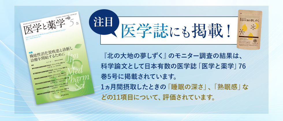 注目医学誌にも掲載！『北の大地の夢しずく』のモニター調査の結果は、科学論文として日本有数の医学誌「医学と薬学」76巻5号に掲載されています。1ヵ月間摂取したときの「睡眠の深さ」、「熟眠感」などの11項目について、評価されています。